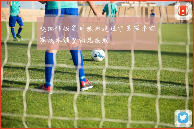 赵继伟恢复训练加速辽宁男篮季前赛战术调整初见成效